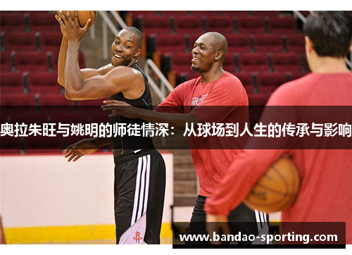 奥拉朱旺与姚明的师徒情深：从球场到人生的传承与影响