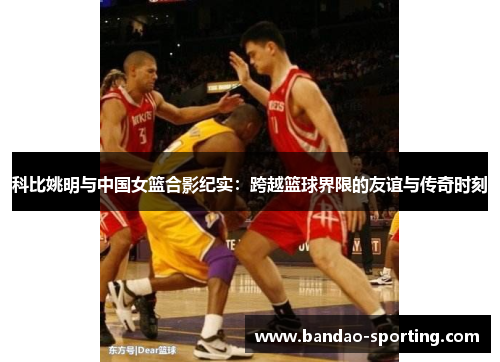 科比姚明与中国女篮合影纪实：跨越篮球界限的友谊与传奇时刻
