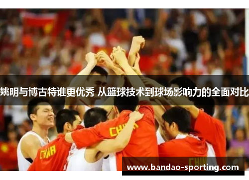 姚明与博古特谁更优秀 从篮球技术到球场影响力的全面对比