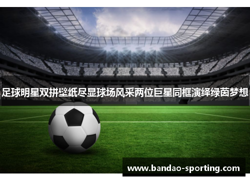 足球明星双拼壁纸尽显球场风采两位巨星同框演绎绿茵梦想