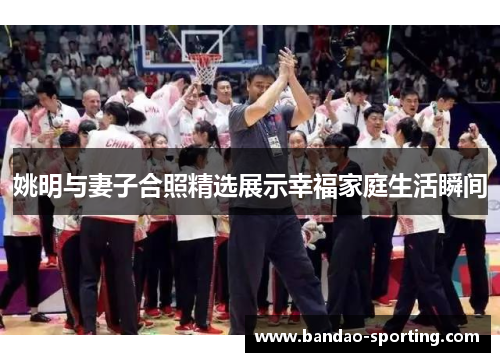 姚明与妻子合照精选展示幸福家庭生活瞬间