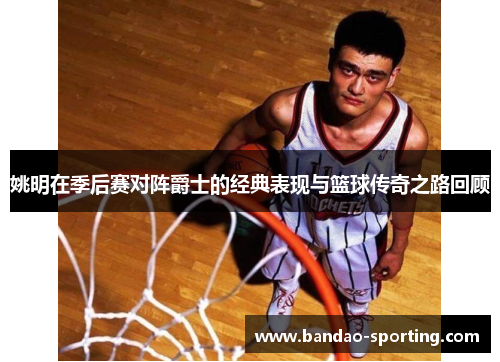 姚明在季后赛对阵爵士的经典表现与篮球传奇之路回顾