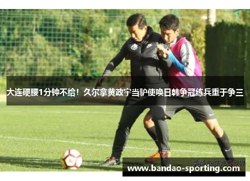 大连硬腰1分钟不给！久尔拿黄政宇当驴使唤日韩争冠练兵重于争三