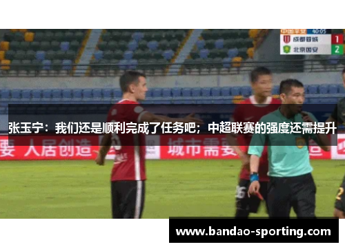 张玉宁：我们还是顺利完成了任务吧；中超联赛的强度还需提升