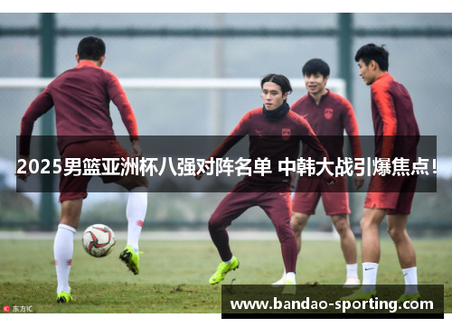 2025男篮亚洲杯八强对阵名单 中韩大战引爆焦点！