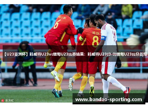 【U23亚洲杯】科威特U23vs缅甸U23比赛结果：科威特U23(0-0)缅甸U23比分战报